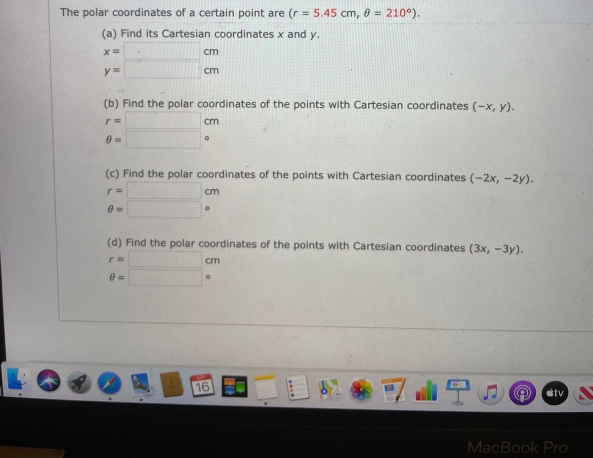 The polar coordinates of a certain point are (r = 5.45 cm, 0 = 210°).
(a) Find its Cartesian coordinates x and y.
cm
y =
cm
(b) Find the polar coordinates of the points with Cartesian coordinates (-x, y).
cm
(c) Find the polar coordinates of the points with Cartesian coordinates (-2x, -2y).
cm
0 3=
(d) Find the polar coordinates of the points with Cartesian coordinates (3x, -3y).
cm
0 3=
SEP
16
étv
MacBook Pro
