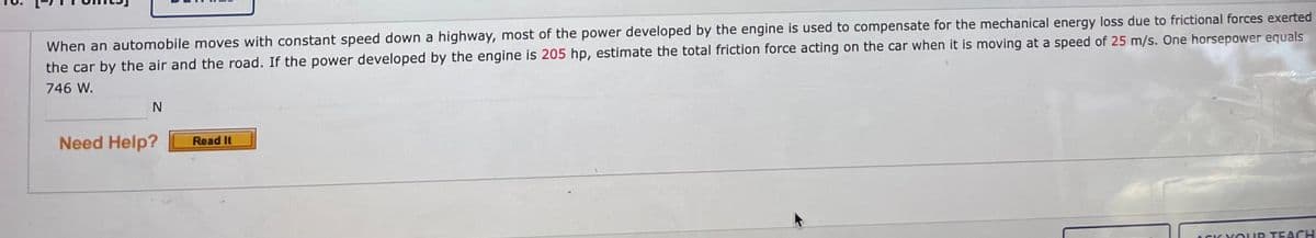 When an automobile moves with constant speed down a highway, most of the power developed by the engine is used to compensate for the mechanical energy loss due to frictional forces exerted
the car by the air and the road. If the power developed by the engine is 205 hp, estimate the total friction force acting on the car when it is moving at a speed of 25 m/s. One horsepower equals
746 W.
Need Help?
Read It
ACIKYOUR TEACH
