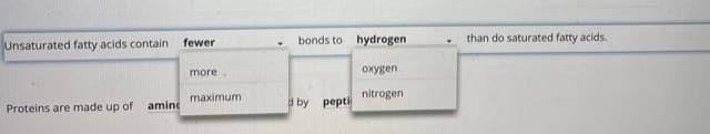 **Understanding Fatty Acids and Proteins**

1. **Fatty Acids**
   - **Unsaturated Fatty Acids vs. Saturated Fatty Acids:**
     - **Unsaturated fatty acids contain fewer bonds to hydrogen than do saturated fatty acids.**
       - This means that in unsaturated fatty acids, there are double bonds between some of the carbon atoms, resulting in fewer hydrogen atoms being attached to the carbon chain. In contrast, saturated fatty acids have no double bonds between carbon atoms, allowing the maximum number of hydrogen atoms to bond to the carbon chain.

2. **Proteins:**
   - **Composition of Proteins:**
     - **Proteins are made up of amino acids joined by peptide bonds.**
       - Amino acids are the building blocks of proteins. They are joined together through peptide bonds, forming long chains that fold into specific shapes to perform various functions within the body.

This educational material provides a foundational understanding of the structural differences between unsaturated and saturated fatty acids as well as the basic composition of proteins.