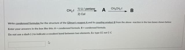 1) Li/ pentane
A
CH,CH,-
B
CH,1
2) Cul
Write condensed formulas for the structure of the Gilman's reagent Aand its coupling product B from the above reaction in the two boxes shown below:
Enter your answers in the box like this: A- condensed formula. B condensed formula.
Do not use a dash (-) to indicate a covalent bond between two elements, Ex: type CC not C-C
