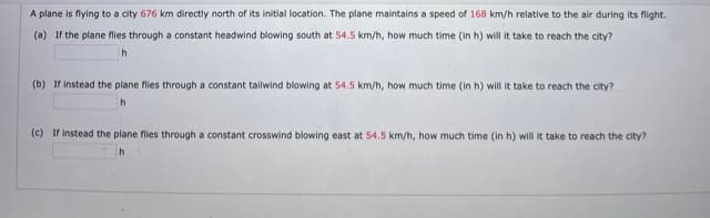 A plane is flying to a city 676 km directly north of its initial location. The plane maintains a speed of 168 km/h relative to the air during its flight.
(a) If the plane flies through a constant headwind blowing south at 54.5 km/h, how much time (in h) will it take to reach the city?
h
(b) If instead the plane flies through a constant talwind blowing at 54.5 km/h, how much time (in h) will it take to reach the city?
(c) If instead the plane flies through a constant crosswind blowing east at 54.5 km/h, how much time (in h) will it take to reach the city?
