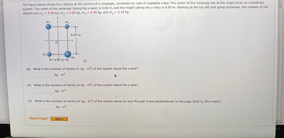 The figure below shows four objects at the corners of a rectangle, connected by rods of negligible mass. The center of the rectangle lies at the origin of an xy-coordinate
system. The width of the rectangle (along the x-axis) is 4.00 m, and the height (along the y-axis) is 6.00 m. Starting at the top left and going clockwise, the masses of the
objects are m, = 2.50 kg, m, = 2.50 kg, m, = 4.30 kg, and ma = 2.10 kg.
m,
m2
6.00 m
m
m3
4.00 m
(a) What is the moment of inertia (in kg · m2) of the system about the x-axis?
kg · m2
(b) What is the moment of inertia (in kg · m2) of the system about the y-axis?
kg · m2
(c) What is the moment of inertia (in kg · m2) of the system about an axis through O and perpendicular to the page (that is, the z-axis)?
kg • m2
Need Help?
Read It
Page 2 o
