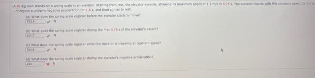 A 81-kg man stands on a spring scale in an elevator. Starting from rest, the elevator ascends, attaining its maximum speed of 1.2 m/s in 0.76 s. The elevator travels with this constant speed for 5.0s.
undergoes a uniform negative acceleration for 1.6 s, and then comes to rest.
(a) What does the spring scale register before the elevator starts to move?
793.6
(b) What does the spring scale register during the first 0.76s of the elevator's ascent?
021.7
(c) What does the spring scale register while the elevator is traveling at constant speed?
(d) What does the spring scale register during the elevator's negative acceleration?
234
