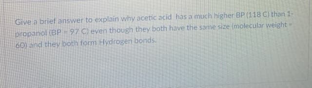 Give a brief answer to explain why acetic acid has a much higher BP (118 C) than 1-
propanol (BP = 97 C) even though they both have the same size (molecular weight =
60) and they both form Hydrogen bonds.
