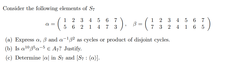 Consider the following elements of S7
4 5 6 7
7 3 2 4 1
1
2 3 4
5 6 7
1
2 3
α
5 6 2
1 4
7 3
6 5
(a) Express a, ß and a-1B² as cycles or product of disjoint cycles.
(b) Is a1ºa¬5 E A7? Justify.
(c) Determine |a| in S7 and [S, : (a)].
||
