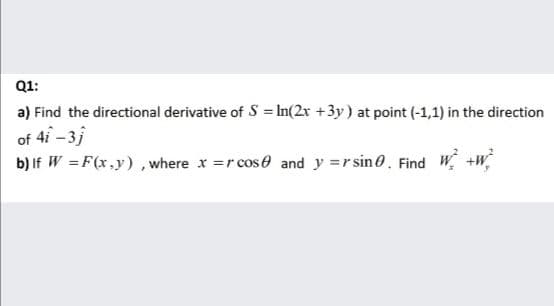 Q1:
a) Find the directional derivative of S = In(2r +3y) at point (-1,1) in the direction
of 4i -3j
b) If W = F(x,y), where x =r cose and y =rsin0. Find W +w
