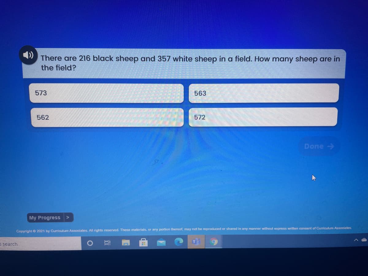 There are 216 black sheep and 357 white sheep in a field. How many sheep are in
the field?
573
563
562
572
Done->
My Progress
Copyright 2021 by Curriculum Associates. All rights reserved. These materials, or any portion thereof, may not be reproduced or shared in any manner without express written consent of Curriculum Associates.
o search
