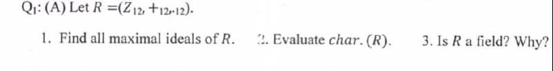 Q: (A) Let R =(Z12, +12-12).
1. Find all maximal ideals of R.
2. Evaluate char. (R).
3. Is R a field? Why?
