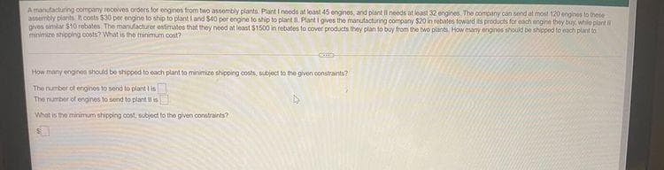 Amanutacturing oompany roceives orders for engines trom two assembly plants. Plant I noeds at loast 45 engines, and plant Il needs at least 32 engines. The company can send at most 120 engines to these
assembly plants t costs $30 per engine to ship to plantI and $40 por engine to ship to plant . Plant I gives the manutacturing company $20 in rebates toward is products for oach engine they by, whilo plant
prves simlar $10 robates. The manufacturer estimatos that they need at least $1500 in rebates to cover products they plan to buy from the bwo plants How many enginos should be shipped to each plant to
minimize shicoing costs? What is the minimum cost?
How many eogines should be shippod to each plant to minimizo shipping costs, subject to the given constraints?
The number of engines to send to plant I is
The number of engines to send to plant Il is
What is the minimum shipping cost, subjoct to the given constraints?
