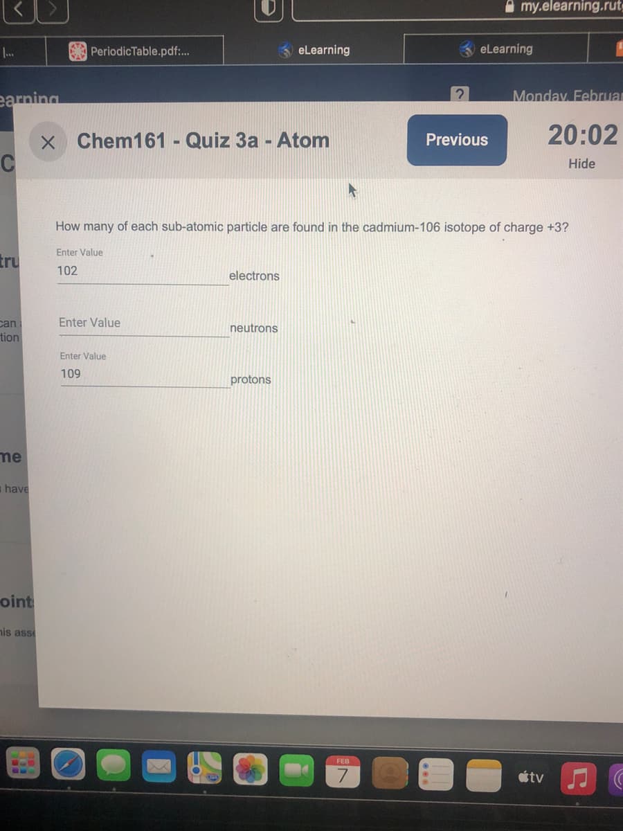 O my.elearning.rutg
PeriodicTable.pdf:.
eLearning
eLearning
earning
Monday Februar
20:02
x Chem161 - Quiz 3a - Atom
C
Previous
Hide
How many of each sub-atomic particle are found in the cadmium-106 isotope of charge +3?
Enter Value
tru
102
electrons
Enter Value
can
tion
neutrons
Enter Value
109
protons
me
a have
oint
nis ass
FEB
étv JC
