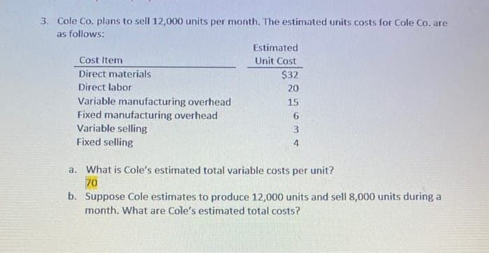 3. Cole Co. plans to sell 12,000 units per month. The estimated units costs for Cole Co. are
as follows:
Cost Item
Direct materials
Direct labor
Variable manufacturing overhead
Fixed manufacturing overhead
Variable selling
Fixed selling
Estimated
Unit Cost
$32
20
15
6
3
4
a. What is Cole's estimated total variable costs per unit?
70
b. Suppose Cole estimates to produce 12,000 units and sell 8,000 units during a
month. What are Cole's estimated total costs?