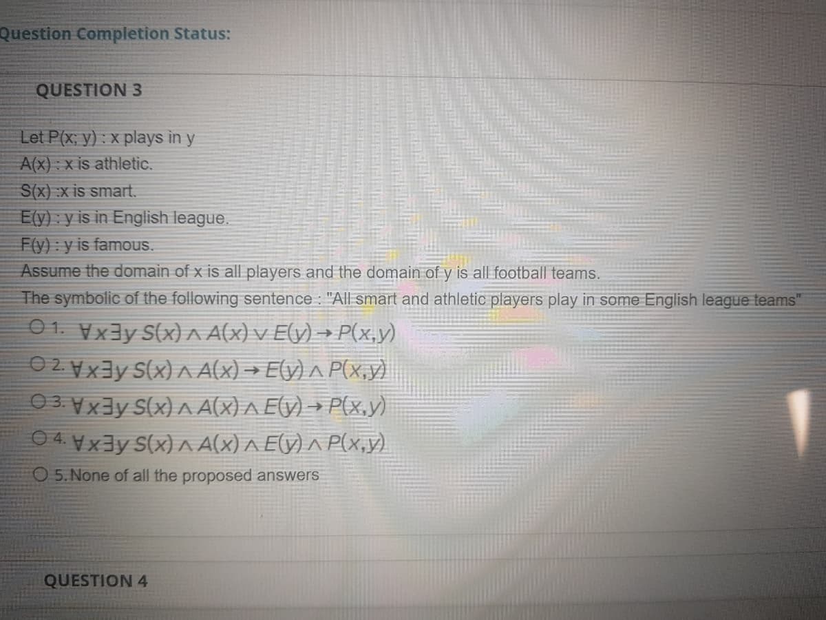 Question Completion Status:
QUESTION 3
Let P(x; y) : x plays in y
A(x) : x is athletic.
S(x) :x is smart.
E(y) : y is in English league.
F(y) : y is famous.
Assume the domain of x is all players and the domain of y is all football teams.
The symbolic of the following sentence : "All smart and athletic players play in some English league teams"
01. Vx3y S(x) A A(x) v Ely) → P(x,y)
O 2. Vx3y S(x) A Ax) → E(y) ^ P(x,y)
03X3y S(x) A A(X) A Ely) → P(x,y)
04Vx3y S(x) ^A(x) A E(y) ^ P(x,y)
O 5. None of all the proposed answers
QUESTION 4
