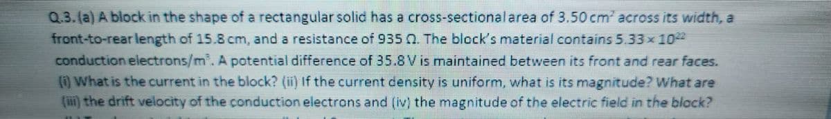 Q.3.(a) A block in the shape of a rectangular solid has a cross-sectionalarea of 3.50 cm across its width, a
front-to-rear length of 15.8 cm, and a resistance of 935 n. The block's material contains 5.33x10
conduction electrons/m. A potential difference of 35.8V is maintained between its front and rear faces.
() What is the current in the block? (ii) If the current density is uniform, what is its magnitude? What are
(m) the drift velocity of the conduction electrons and (iv) the magnitude of the electric field in the block?
