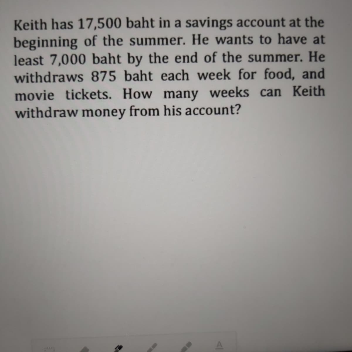 Keith has 17,500 baht in a savings account at the
beginning of the summer. He wants to have at
least 7,000 baht by the end of the summer. He
withdraws 875 baht each week for food, and
movie tickets. How many weeks can Keith
withdraw money from his account?
