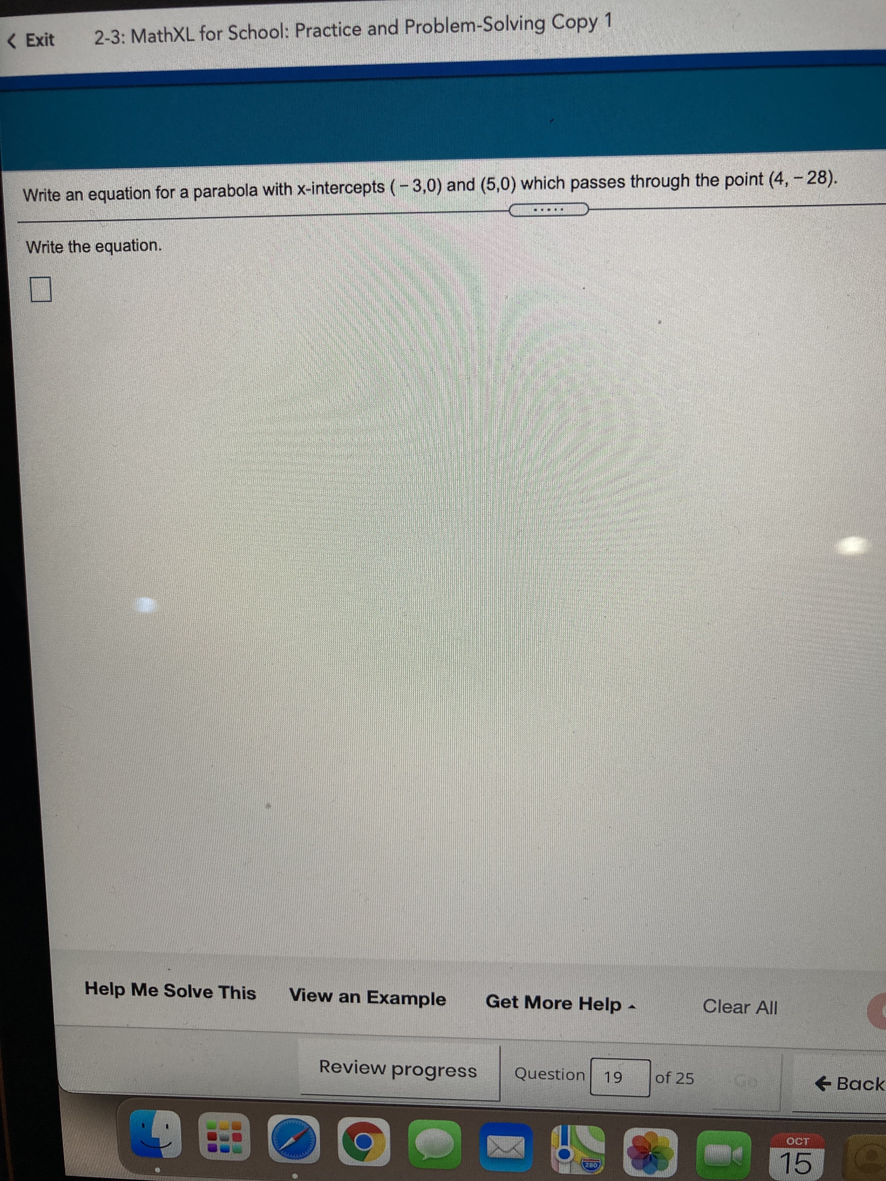 < Exit
2-3: MathXL for School: Practice and Problem-Solving Copy 1
Write an equation for a parabola with x-intercepts (-3,0) and (5,0) which passes through the point (4, - 28).
Write the equation.
Help Me Solve This
View an Example
Get More Help -
Clear All
Review progress
Question 19
of 25
+ Back
15
0田師
