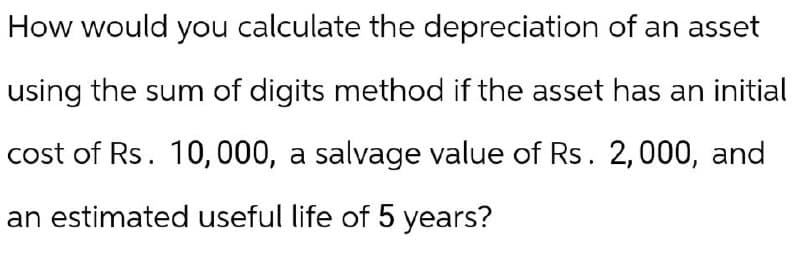 How would you calculate the depreciation of an asset
using the sum of digits method if the asset has an initial
cost of Rs. 10,000, a salvage value of Rs. 2,000, and
an estimated useful life of 5 years?