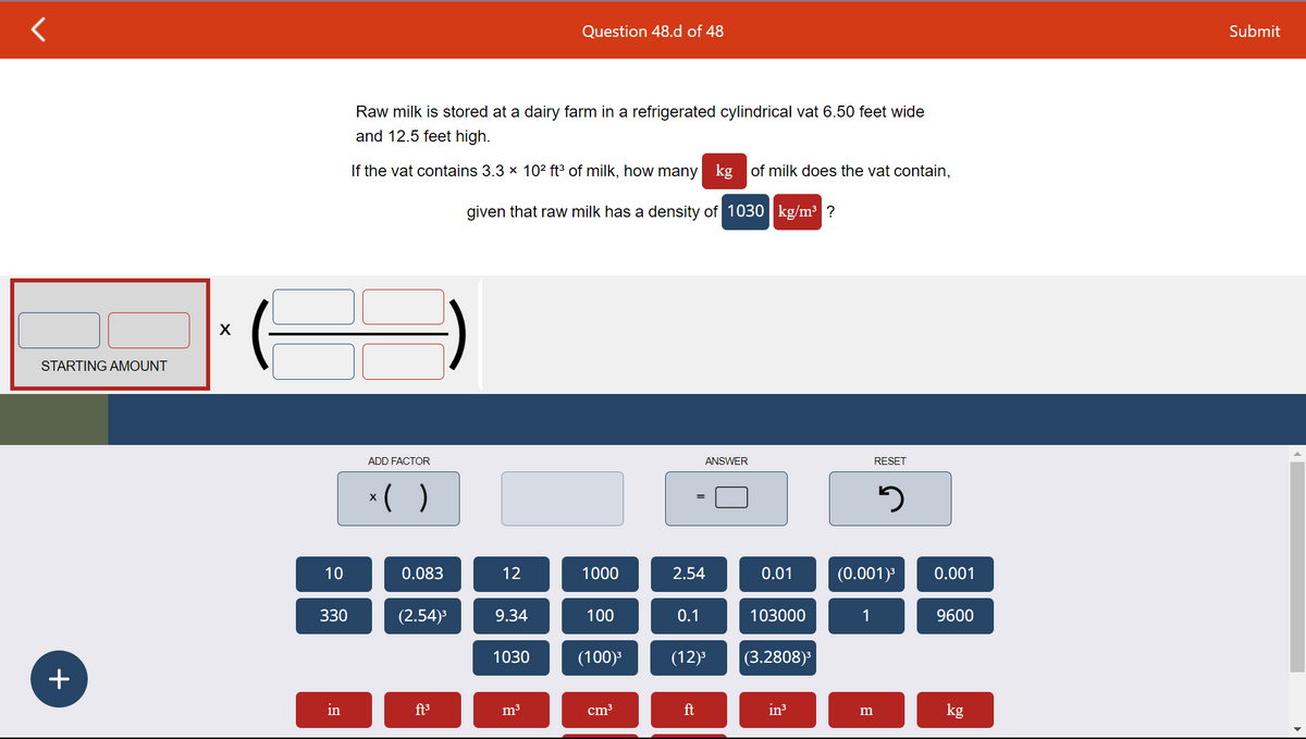 STARTING AMOUNT
+
X
I
10
330
in
Raw milk is stored at a dairy farm in a refrigerated cylindrical vat 6.50 feet wide
and 12.5 feet high.
If the vat contains 3.3 × 10² ft³ of milk, how many kg of milk does the vat contain,
given that raw milk has a density of 1030 kg/m³ ?
ADD FACTOR
x( )
0.083
(2.54)³
ft³
12
9.34
1030
Question 48.d of 48
m³
1000
100
(100)³
cm³
=
2.54
0.1
ANSWER
ft
(12)³
0.01
103000
(3.2808)³
in³
RESET
1
(0.001)³
5
m
0.001
9600
kg
Submit