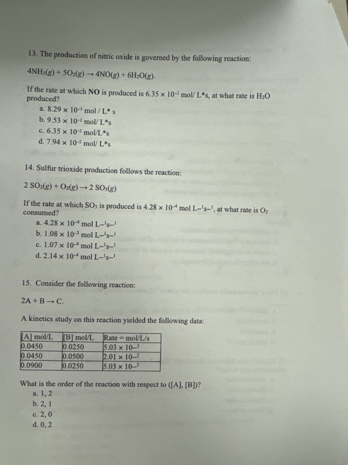 13. The production of nitric oxide is governed by the following reaction:
4NH3(g) +502(g) → 4NO(g) + 6H2O(g).
produced?
If the rate at which NO is produced is 6.35 x 10-2 mol/ L*s, at what rate is H₂O
a. 8.29 x 10-3 mol/L✶ s
b. 9.53 x 10-2 mol/L*s
c. 6.35 x 10-2 mol/L*s
d. 7.94 x 10-2 mol/L*s
14. Sulfur trioxide production follows the reaction:
2 SO2(g) + O2(g) → 2 SO3(g)
consumed?
If the rate at which SO3 is produced is 4.28 x 10 mol L-'s-', at what rate is O2
a. 4.28 × 10-4 mol L-'s-1
b. 1.08 x 10-3 mol L-'s-1
c. 1.07 × 10-4 mol L-'s-1
d. 2.14 x 104 mol L-'s-1
15. Consider the following reaction:
2A+B→ C.
A kinetics study on this reaction yielded the following data:
[A] mol/L [B] mol/L
Rate=mol/L/s
0.0450
0.0250
5.03 x 10-3
0.0450
0.0500
2.01 x 10-2
0.0900
0.0250
5.03 x 10-3
What is the order of the reaction with respect to ([A], [B])?
a. 1, 2
b. 2, 1
c. 2, 0
d. 0, 2