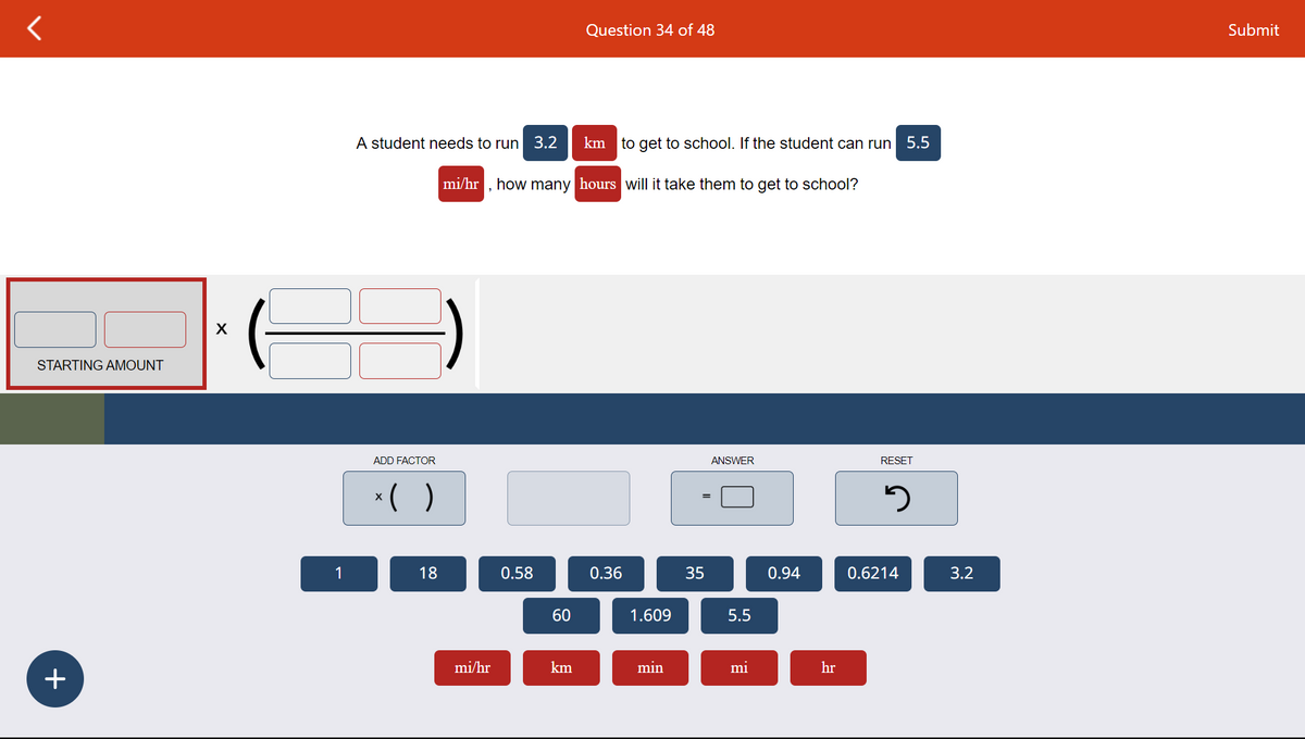 STARTING AMOUNT
+
X
1
A student needs to run
ADD FACTOR
x( )
18
mi/hr
3.2
0.58
mi/hr, how many hours will it take them to get to school?
60
Question 34 of 48
km
km to get to school. If the student can run 5.5
0.36
1.609
min
35
ANSWER
5.5
mi
0.94
hr
RESET
5
0.6214
3.2
Submit