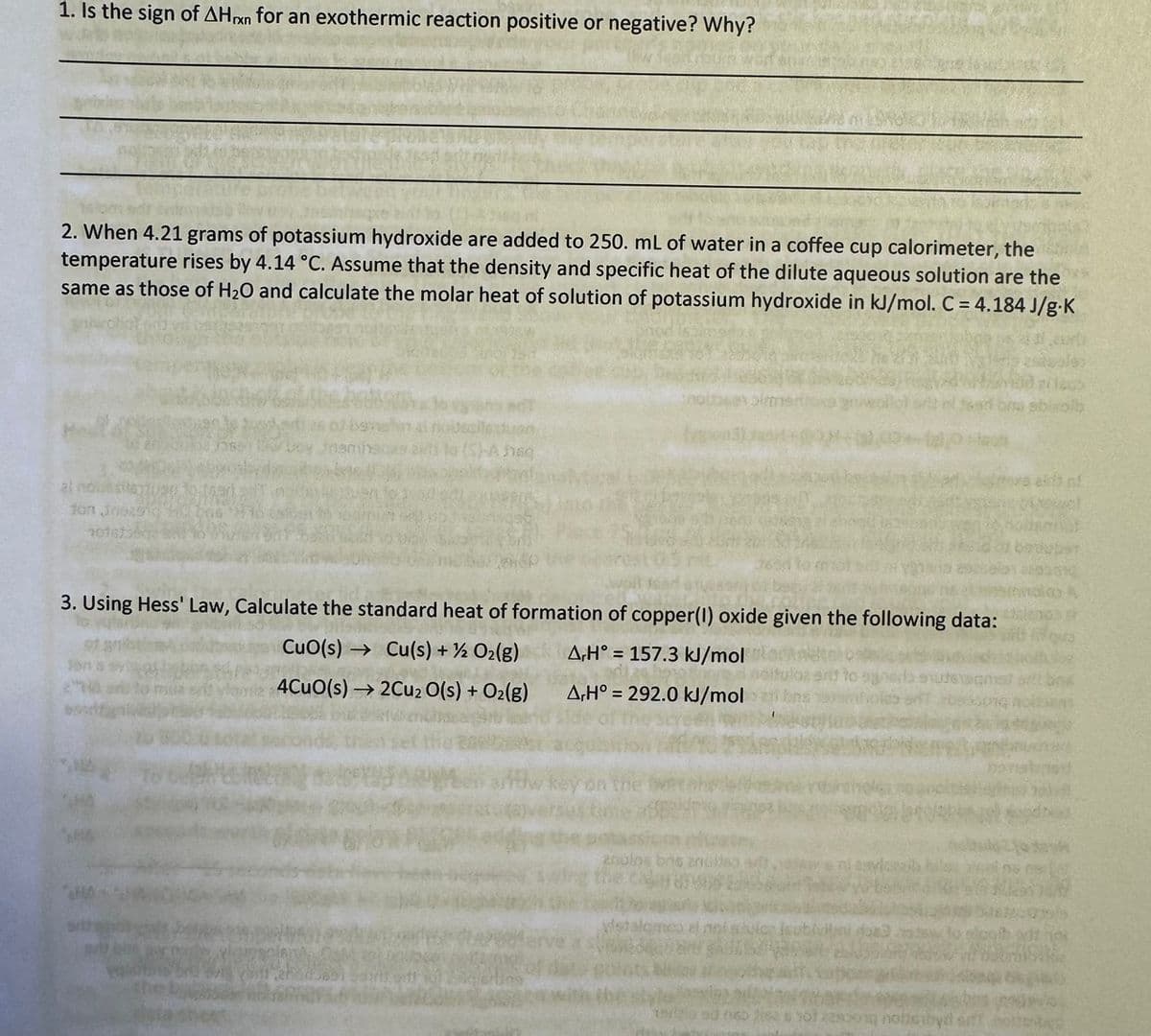 1. Is the sign of AHxn for an exothermic reaction positive or negative? Why?
2. When 4.21 grams of potassium hydroxide are added to 250. mL of water in a coffee cup calorimeter, the
temperature rises by 4.14 °C. Assume that the density and specific heat of the dilute aqueous solution are the
same as those of H2O and calculate the molar heat of solution of potassium hydroxide in kJ/mol. C = 4.184 J/g-K
al nowy
fon Jness
Po (5)-Ansg
3. Using Hess' Law, Calculate the standard heat of formation of copper(I) oxide given the following data:
A,H° 157.3 kJ/mol
CuO(s)
Cu(s) + O2(g)
4CuO(s) →2Cu2O(s) + O2(g)
A,H° 292.0 kJ/mol
tayla ad 060 ses yo
Som nobleroyd s
solb