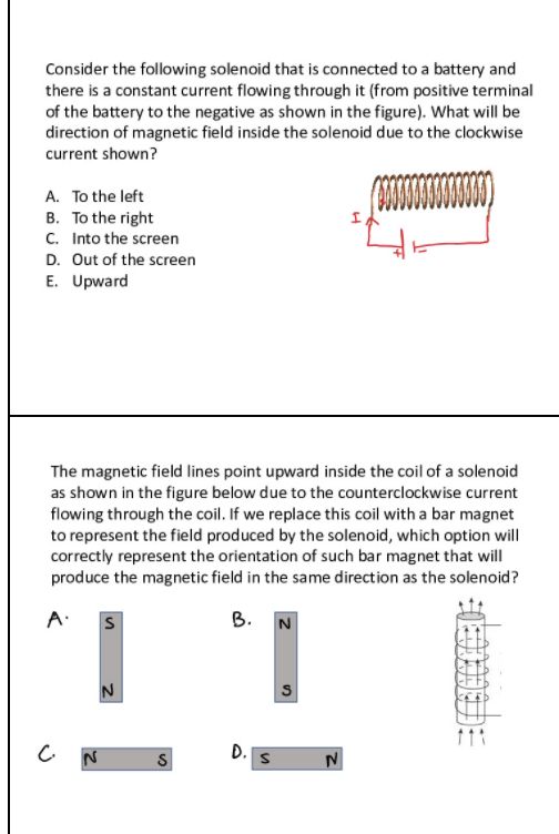 Consider the following solenoid that is connected to a battery and
there is a constant current flowing through it (from positive terminal
of the battery to the negative as shown in the figure). What will be
direction of magnetic field inside the solenoid due to the clockwise
current shown?
A. To the left
B. To the right
C. Into the screen
D. Out of the screen
E. Upward
The magnetic field lines point upward inside the coil of a solenoid
as shown in the figure below due to the counterclockwise current
flowing through the coil. If we replace this coil with a bar magnet
to represent the field produced by the solenoid, which option will
correctly represent the orientation of such bar magnet that will
produce the magnetic field in the same direction as the solenoid?
A.
В. N
S
C N
D.
