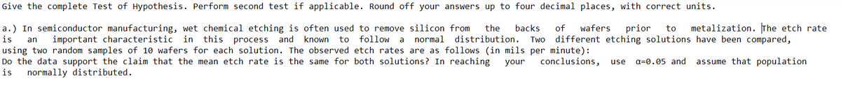 Give the complete Test of Hypothesis. Perform second test if applicable. Round off your answers up to four decimal places, with correct units.
a.) In semiconductor manufacturing, wet chemical etching is often used to remove silicon from
the
backs
of
wafers
prior
to
metalization. The etch rate
is
important characteristic in this
process and
known to
follow
normal
distribution.
Two
different etching solutions have been compared,
an
a
using two random samples of 10 wafers for each solution. The observed etch rates are as follows (in mils per minute):
Do the data support the claim that the mean etch rate is the same for both solutions? In reaching
your
conclusions,
a=0.05 and
assume that population
use
is
normally distributed.
