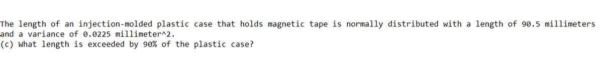 The length of an injection-molded plastic case that holds magnetic tape is normally distributed with a length of 90.5 millimeters
and a variance of 0.0225 millimeter^2.
(c) what length is exceeded by 90% of the plastic case?
