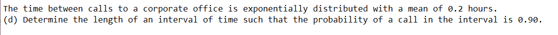 The time between calls to a corporate office is exponentially distributed with a mean of 0.2 hours.
(d) Determine the length of an interval of time such that the probability of a call in the interval is 0.90.
