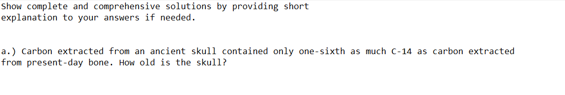 Show complete and comprehensive solutions by providing short
explanation to your answers if needed.
a.) Carbon extracted from an ancient skull contained only one-sixth as much c-14 as carbon extracted
from present-day bone. How old is the skull?
