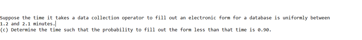 Suppose the time it takes a data collection operator to fill out an electronic form for a database is uniformly between
1.2 and 2.1 minutes.
(c) Determine the time such that the probability to fill out the form less than that time is 0.90.
