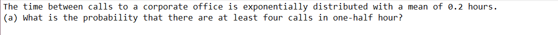 The time between calls to a corporate office is exponentially distributed with a mean of 0.2 hours.
(a) what is the probability that there are at least four calls in one-half hour?
