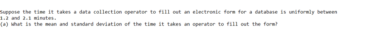 Suppose the time it takes a data collection operator to fill out an electronic form for a database is uniformly between
1.2 and 2.1 minutes.
(a) what is the mean and standard deviation of the time it takes an operator to fill out the form?
