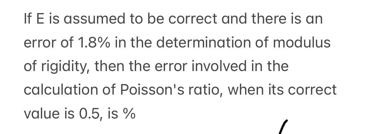 If E is assumed to be correct and there is an
error of 1.8% in the determination of modulus
of rigidity, then the error involved in the
calculation of Poisson's ratio, when its correct
value is 0.5, is %