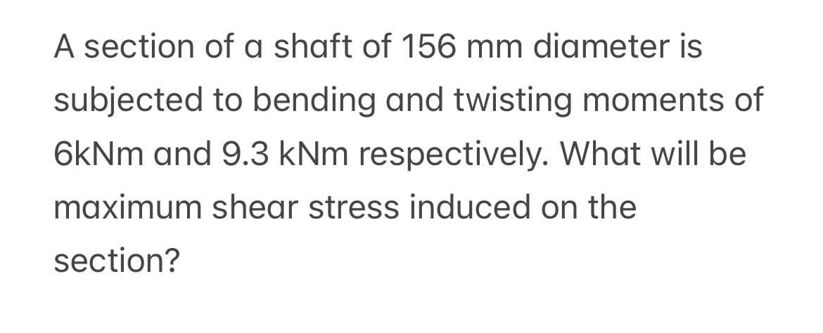 A section of a shaft of 156 mm diameter is
subjected to bending and twisting moments of
6kNm and 9.3 kNm respectively. What will be
maximum shear stress induced on the
section?