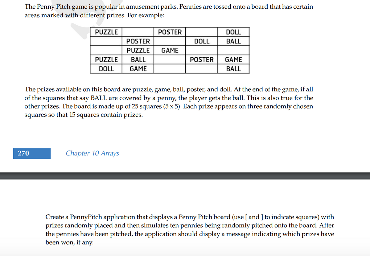 The Penny Pitch game is popular in amusement parks. Pennies are tossed onto a board that has certain
areas marked with different prizes. For example:
PUZZLE
POSTER
DOLL
POSTER
DOLL
BALL
PUZZLE
GAME
PUZZLE
BALL
POSTER
GAME
DOLL
GAME
BALL
The prizes available on this board are puzzle, game, ball, poster, and doll. At the end of the game, if all
of the squares that
other prizes. The board is made up of 25 squares (5 x 5). Each prize appears on three randomly chosen
squares so that 15 squares contain prizes.
say
BALL are covered by a penny, the player gets the ball. This is also true for the
270
Chapter 10 Arrays
Create a PennyPitch application that displays a Penny Pitch board (use [ and ] to indicate squares) with
prizes randomly placed and then simulates ten pennies being randomly pitched onto the board. After
the pennies have been pitched, the application should display a message indicating which prizes have
been won, it any.

