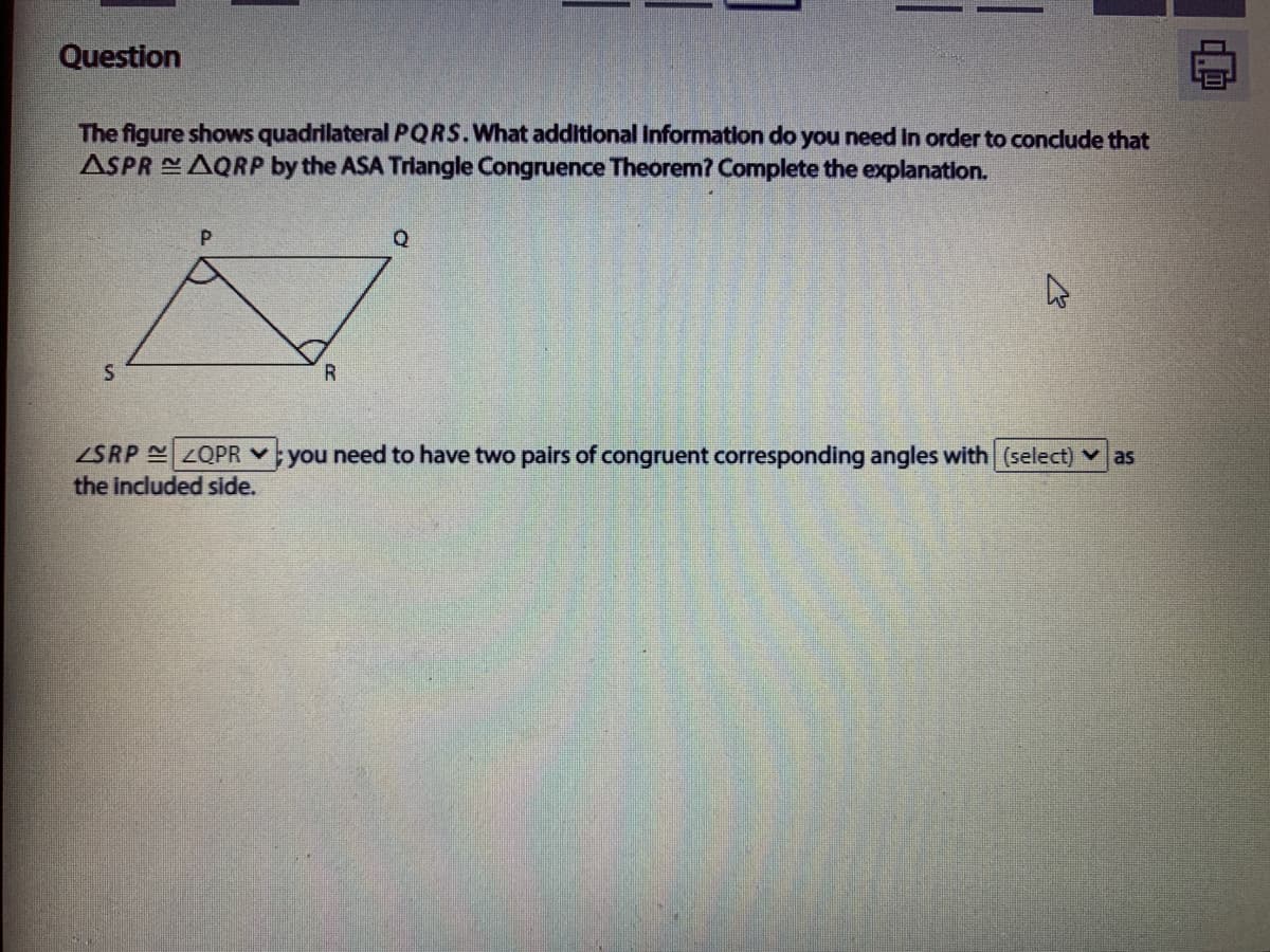 Question
The figure shows quadrilateral PQRS.What additional Information do you need in order to condlude that
ASPR AQRP by the ASA Triangle Congruence Theorem? Complete the explanation.
ZSRP ZQPR Y
the included side.
you need to have two pairs of congruent corresponding angles with (select) v as
