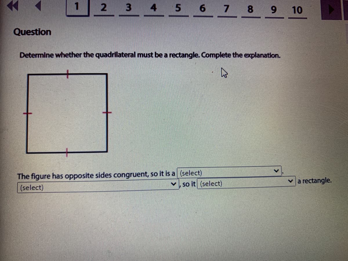 4 5 6 7 8
9 10
Question
Determine whether the quadrilateral must be a rectangle. Complete the explanation.
The figure has opposite sides congruent, so it is a (select)
(select)
so it (select)
va rectangle.
2.
