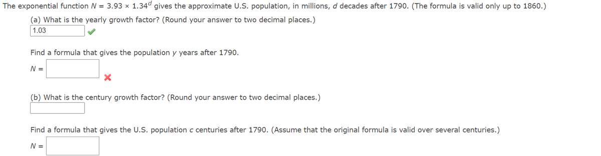 The exponential function N = 3.93 x 1.34ª gives the approximate U.S. population, in millions, d decades after 1790. (The formula is valid only up to 1860.)
(a) What is the yearly growth factor? (Round your answer to two decimal places.)
1.03
Find a formula that gives the population y years after 1790.
N =
(b) What is the century growth factor? (Round your answer to two decimal places.)
Find a formula that gives the U.S. population c centuries after 1790. (Assume that the original formula is valid over several centuries.)
N =
