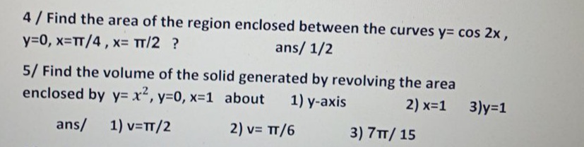 4 / Find the area of the region enclosed between the curves y= cos 2x,
y=0, x-TT/4, x- TT/2 ?
ans/ 1/2
5/ Find the volume of the solid generated by revolving the area
enclosed by y= x2, y=0, x=1 about
1) y-axis
2) x-1
3)y=1
ans/
1) v=TT/2
2) v= TT/6
3) 7TT/ 15
