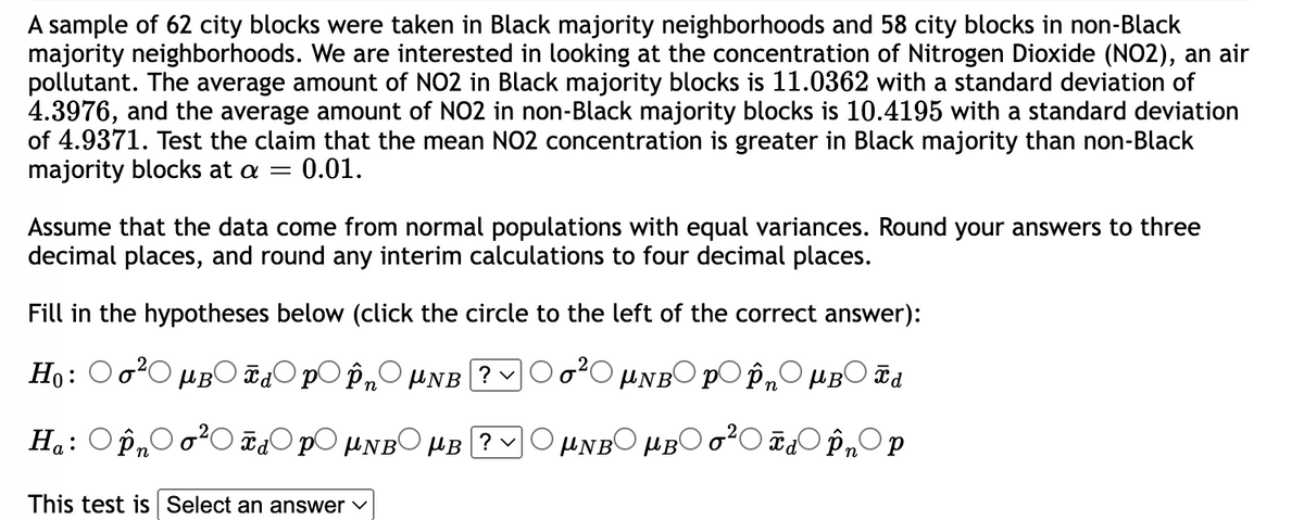 A sample of 62 city blocks were taken in Black majority neighborhoods and 58 city blocks in non-Black
majority neighborhoods. We are interested in looking at the concentration of Nitrogen Dioxide (NO2), an air
pollutant. The average amount of NO2 in Black majority blocks is 11.0362 with a standard deviation of
4.3976, and the average amount of NO2 in non-Black majority blocks is 10.4195 with a standard deviation
of 4.9371. Test the claim that the mean NO2 concentration is greater in Black majority than non-Black
majority blocks at a = 0.01.
Assume that the data come from normal populations with equal variances. Round your answers to three
decimal places, and round any interim calculations to four decimal places.
Fill in the hypotheses below (click the circle to the left of the correct answer):
Ho:
μ в Td pÎn μNB ? ✓
UNBO po ôn OMBO d
μNBOMBO620 OpOp
Ha: Pn
0 MNBOMB ?ν
This test is Select an answer ✓