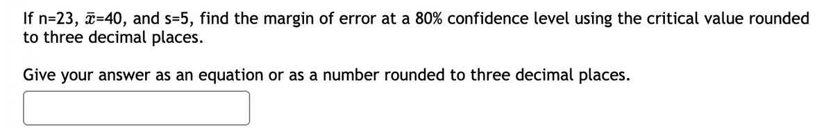 If n=23, x=40, and s=5, find the margin of error at a 80% confidence level using the critical value rounded
to three decimal places.
Give your answer as an equation or as a number rounded to three decimal places.