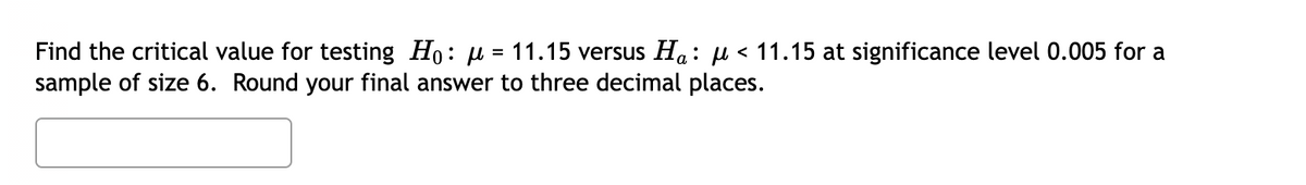 Find the critical value for testing Ho: μ = 11.15 versus Ha: µ< 11.15 at significance level 0.005 for a
sample of size 6. Round your final answer to three decimal places.