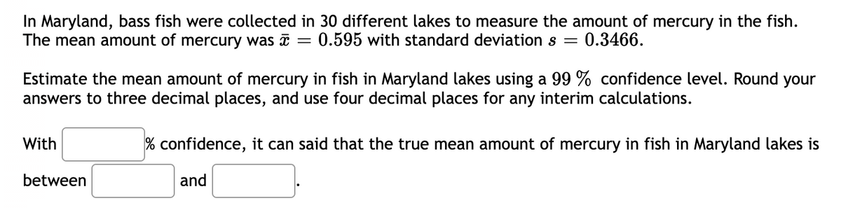 In Maryland, bass fish were collected in 30 different lakes to measure the amount of mercury in the fish.
The mean amount of mercury was = = 0.595 with standard deviation s = 0.3466.
Estimate the mean amount of mercury in fish in Maryland lakes using a 99 % confidence level. Round your
answers to three decimal places, and use four decimal places for any interim calculations.
With
between
% confidence, it can said that the true mean amount of mercury in fish in Maryland lakes is
and