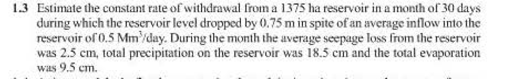 1.3 Estimate the constant rate of withdrawal from a 1375 ha reservoir in a month of 30 days
during which the reservoir level dropped by 0.75 m in spite of an average inflow into the
reservoir of 0.5 Mm/day. During the month the average seepage loss from the reservoir
was 2.5 cm, total precipitation on the reservoir was 18.5 cm and the total evaporation
was 9.5 cm.