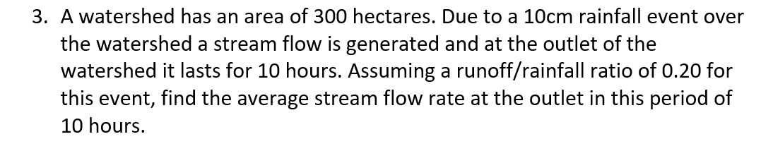 3. A watershed has an area of 300 hectares. Due to a 10cm rainfall event over
the watershed a stream flow is generated and at the outlet of the
watershed it lasts for 10 hours. Assuming a runoff/rainfall ratio of 0.20 for
this event, find the average stream flow rate at the outlet in this period of
10 hours.