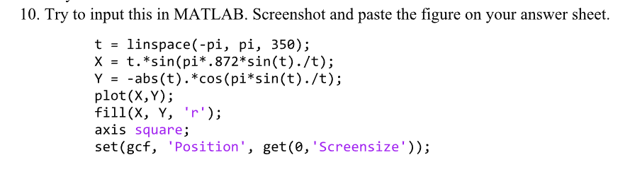 10. Try to input this in MATLAB. Screenshot and paste the figure on your answer sheet.
t = linspace(-pi, pi, 350);
X = t.*sin(pi*.872* sin(t)./t);
Y = -abs(t).*cos(pi*sin(t)./t);
plot(X, Y);
fill(X, Y, 'r');
axis square;
set (gcf, 'Position', get(0, 'Screensize'));