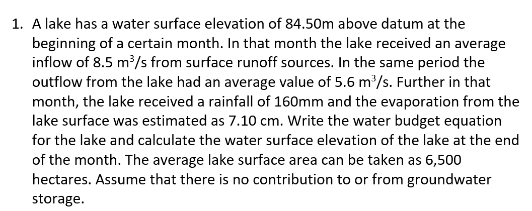 1. A lake has a water surface elevation of 84.50m above datum at the
beginning of a certain month. In that month the lake received an average
inflow of 8.5 m³/s from surface runoff sources. In the same period the
outflow from the lake had an average value of 5.6 m³/s. Further in that
month, the lake received a rainfall of 160mm and the evaporation from the
lake surface was estimated as 7.10 cm. Write the water budget equation
for the lake and calculate the water surface elevation of the lake at the end
of the month. The average lake surface area can be taken as 6,500
hectares. Assume that there is no contribution to or from groundwater
storage.