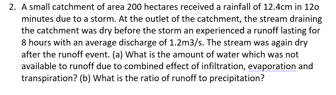 2. A small catchment of area 200 hectares received a rainfall of 12.4cm in 120
minutes due to a storm. At the outlet of the catchment, the stream draining
the catchment was dry before the storm an experienced a runoff lasting for
8 hours with an average discharge of 1.2m3/s. The stream was again dry
after the runoff event. (a) What is the amount of water which was not
available to runoff due to combined effect of infiltration, evaporation and
transpiration? (b) What is the ratio of runoff to precipitation?