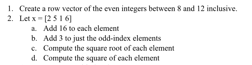 1. Create a row vector of the even integers between 8 and 12 inclusive.
2. Let x = [2 5 1 6]
a.
Add 16 to each element
b.
Add 3 to just the odd-index elements
c. Compute the square root of each element
Compute the square of each element
d.