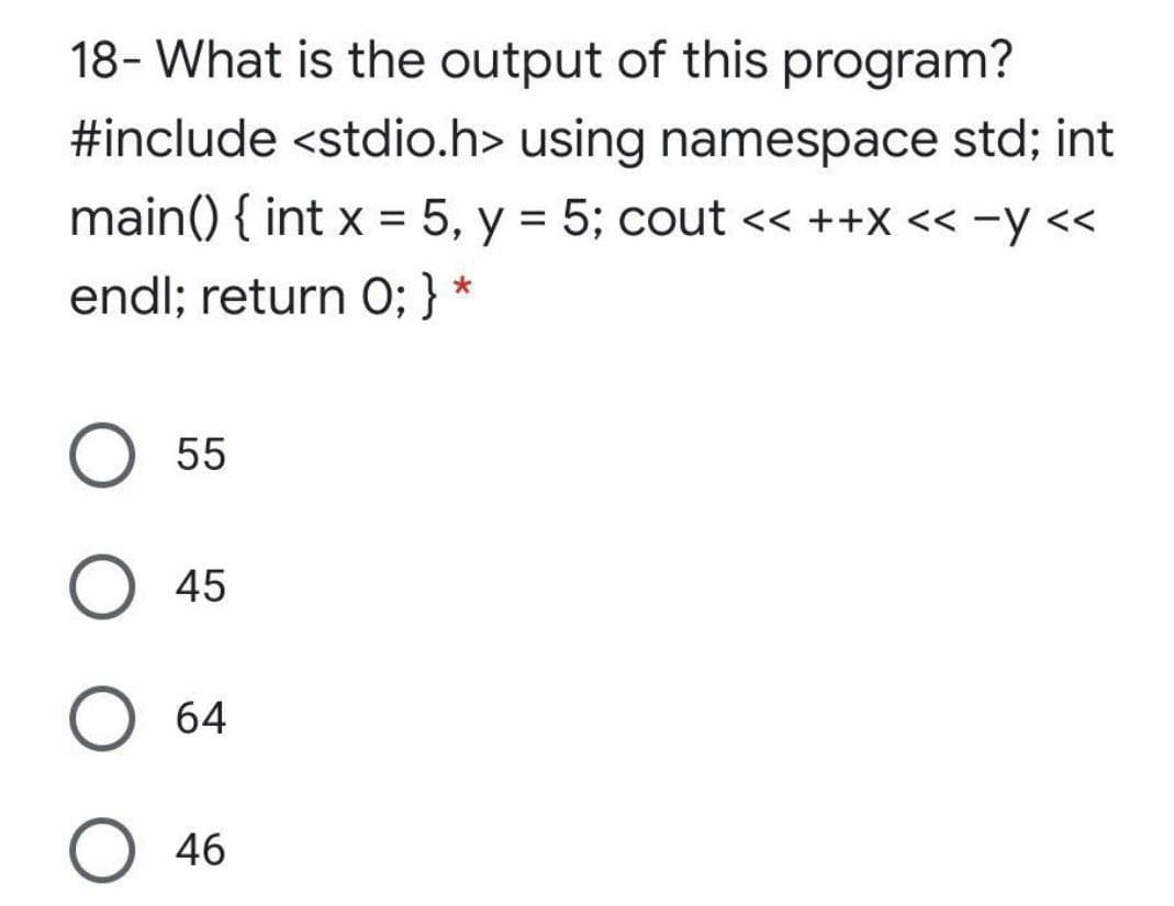 18- What is the output of this program?
#include <stdio.h> using namespace std; int
main() { int x = 5, y = 5; cout << ++X << -y <<
%3D
endl; return 0; } *
O 55
O 45
64
O 46
